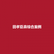 田孝臣医生技术好吗？鼻部手术案例果怎么样？详细的介绍了解一下吧！